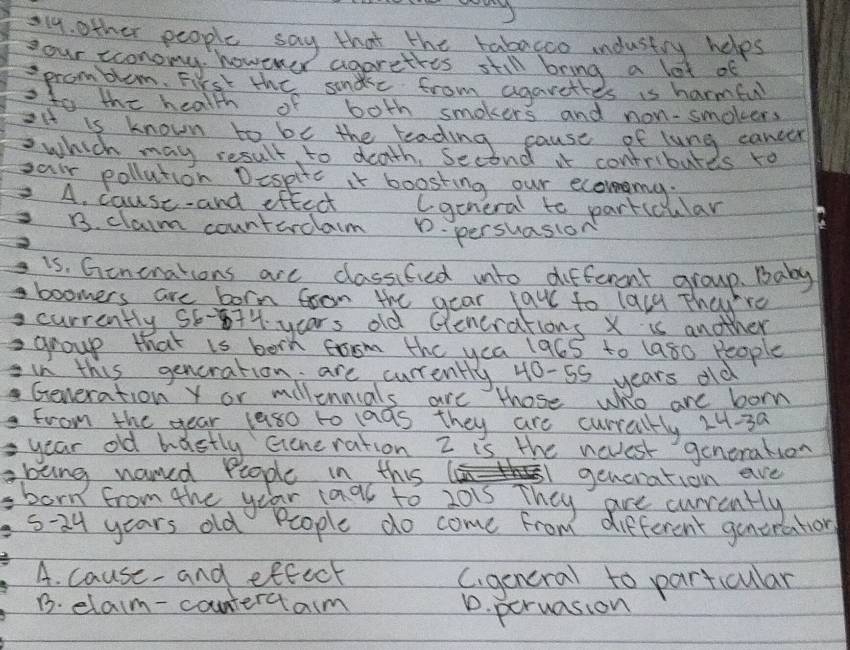 l9. other people say that the tabagoo industry helps
your cconomy, however agarethes still bring a lot of
promblom. First the sondke from agarettes is harmful
sto the health of both smokers and non-smokers
oit is known to be the teading cause of lung cancer
which may result to death, Second if contributes ro
sai pollution Despite it boosting our ecommg.
2. A. cause-and effect lgeneral to partccular
B. claim countardlaim D. persuasion
is. Ginonations are classified into different group. Baby
boomers are born foon the gear faw to laly Thay're
currently 56-874 years old Glenerations X is another
2 group that is born tom the yea 196s to (a80 People
in this generation are curently 40-55 years old
Generation Y or milennials are those who are born
from the year laso to las they are curraltly 24-3a
year old bastly Generation Z is the nevest generation
being named People in this generation ave
born from the yo ar 1aal to 2015 They are currently
5-24 years old People do come from different generation
A. cause and eftect Cigeneral to particular
B. elam-countercam
D. peruasion