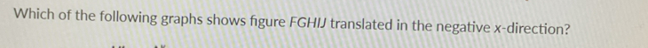 Which of the following graphs shows figure FGHIJ translated in the negative x -direction?