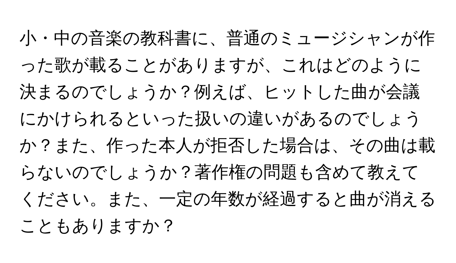 小・中の音楽の教科書に、普通のミュージシャンが作った歌が載ることがありますが、これはどのように決まるのでしょうか？例えば、ヒットした曲が会議にかけられるといった扱いの違いがあるのでしょうか？また、作った本人が拒否した場合は、その曲は載らないのでしょうか？著作権の問題も含めて教えてください。また、一定の年数が経過すると曲が消えることもありますか？