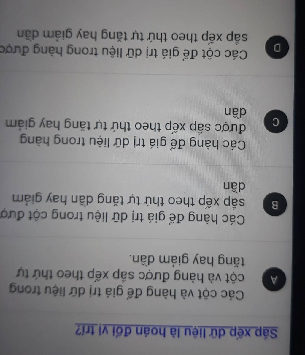 Sắp xếp dữ liệu là hoán đổi vị trí?
Các cột và hàng để giá trị dữ liệu trong
A cột và hàng được sắp xếp theo thứ tự
tăng hay giảm dần.
Các hàng để giá trị dữ liệu trong cột đượ
B sắp xếp theo thứ tự tăng dần hay giảm
dần
Các hàng để giá trị dữ liệu trong hàng
C
được sắp xếp theo thứ tự tăng hay giám
dần
D
Các cột để giá trị dữ liệu trong hàng được
sắp xếp theo thứ tự tăng hay giám dần