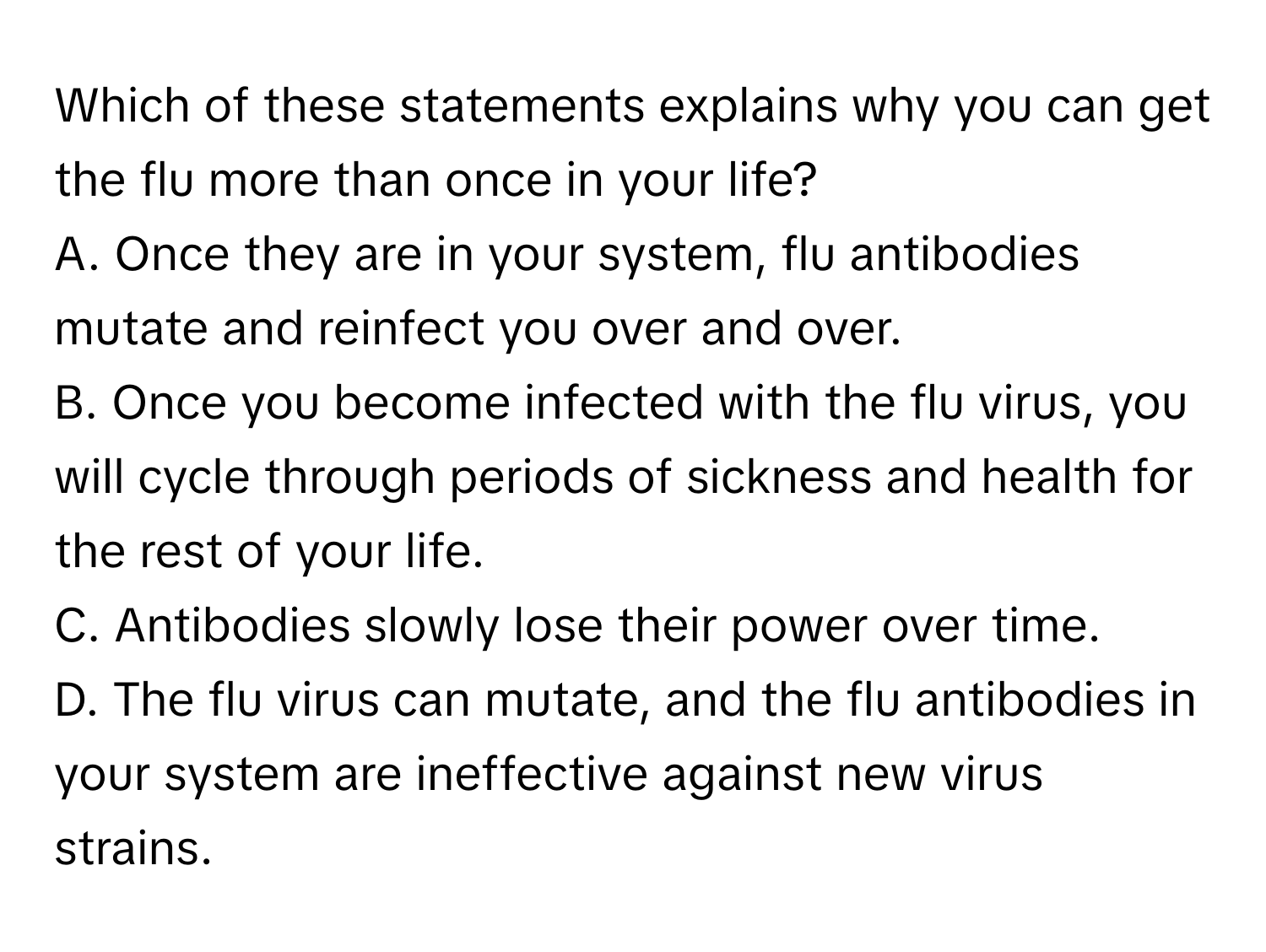 Which of these statements explains why you can get the flu more than once in your life?
A. Once they are in your system, flu antibodies mutate and reinfect you over and over.
B. Once you become infected with the flu virus, you will cycle through periods of sickness and health for the rest of your life.
C. Antibodies slowly lose their power over time.
D. The flu virus can mutate, and the flu antibodies in your system are ineffective against new virus strains.