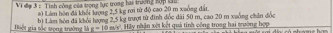 Ví dụ 3 : Tính công của trọng lực trong hai trường hợp sau! 
a) Làm hòn đá khối lượng 2,5 kg rơi từ độ cao 20 m xuống đất. 
b) Làm hòn đá khối lượng 2,5 kg trượt từ đỉnh dốc dài 50 m, cao 20 m xuống chân dốc 
Biết gia tốc trọng trường là _ g=10m/s^2 Hãy nhận xét kết quả tính công trong hai trường hợp 
et sơi dây có phượng hợn