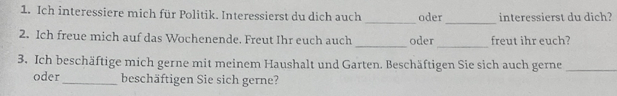 Ich interessiere mich für Politik. Interessierst du dich auch _oder interessierst du dich? 
_ 
_ 
_ 
2. Ich freue mich auf das Wochenende. Freut Ihr euch auch oder freut ihr euch? 
3. Ich beschäftige mich gerne mit meinem Haushalt und Garten. Beschäftigen Sie sich auch gerne_ 
oder_ beschäftigen Sie sich gerne?