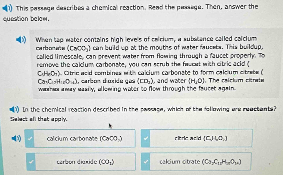 This passage describes a chemical reaction. Read the passage. Then, answer the
question below.
When tap water contains high levels of calcium, a substance called calcium
carbonate (CaCO_3) can build up at the mouths of water faucets. This buildup,
called limescale, can prevent water from flowing through a faucet properly. To
remove the calcium carbonate, you can scrub the faucet with citric acid (
C_6H_8O_7). Citric acid combines with calcium carbonate to form calcium citrate (
Ca_3C_12H_10O_14) , carbon dioxide gas (CO_2) , and water (H_2O). The calcium citrate
washes away easily, allowing water to flow through the faucet again.
In the chemical reaction described in the passage, which of the following are reactants?
Select all that apply.
calcium carbonate (CaCO_3) citric acid (C_6H_8O_7)
carbon dioxide (CO_2) calcium citrate (Ca_3C_12H_10O_14)