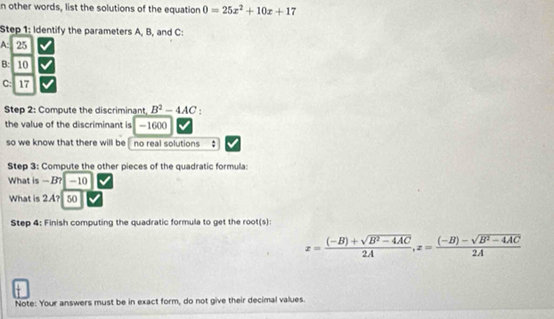 other words, list the solutions of the equation 0=25x^2+10x+17
Step 1: Identify the parameters A, B, and C :
A: 25
B: 10
C: 17
Step 2: Compute the discriminant B^2-4AC.
the value of the discriminant is -1600
so we know that there will be no real solutions :
Step 3: Compute the other pieces of the quadratic formula:
What is — B? -10
What is 2A? 50
Step 4: Finish computing the quadratic formula to get the root(s):
x= ((-B)+sqrt(B^2-4AC))/2A , x= ((-B)-sqrt(B^2-4AC))/2A 
Note: Your answers must be in exact form, do not give their decimal values.