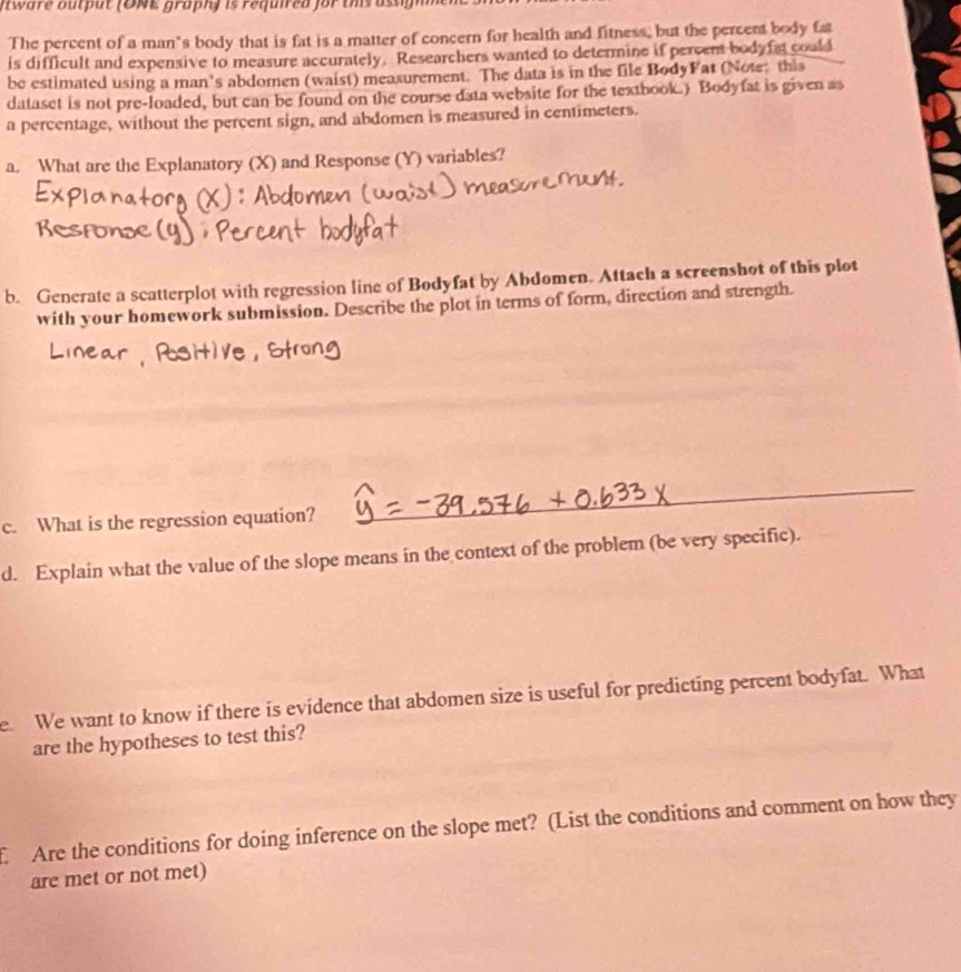 ware buput ( D NE graphy is requied for ts asg n 
The percent of a man’s body that is fat is a matter of concern for health and fitness, but the percent body fat 
is difficult and expensive to measure accurately. Researchers wanted to determine if percens bodyfat could 
be estimated using a man's abdomen (waist) measurement. The data is in the file BodyFat (Note: this 
dataset is not pre-loaded, but can be found on the course data website for the textbook.) Bodyfat is given as 
a percentage, without the percent sign, and abdomen is measured in centimeters. 
a. What are the Explanatory (X) and Response (Y) variables? 
b. Generate a scatterplot with regression line of Bodyfat by Abdomen. Attach a screenshot of this plot 
with your homework submission. Describe the plot in terms of form, direction and strength. 
c. What is the regression equation? 
_ 
d. Explain what the value of the slope means in the context of the problem (be very specific). 
e. We want to know if there is evidence that abdomen size is useful for predicting percent bodyfat. What 
are the hypotheses to test this? 
Are the conditions for doing inference on the slope met? (List the conditions and comment on how they 
are met or not met)