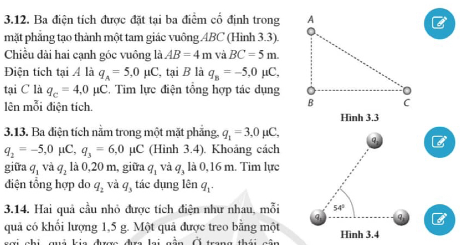 Ba điện tích được đặt tại ba điểm cổ định trong 
mặt phẳng tạo thành một tam giác vuông ABC (Hình 3.3). 
Chiều dài hai cạnh góc vuông là AB=4m và BC=5m. 
Điện tích tại Á là q_A=5, 0mu C, taiB là q_B=-5, 0mu C, 
tại C là q_c=4, 0mu C. Tìm lực điện tổng hợp tác dụng 
lên mỗi điện tích. 
Hình 3.3 
3.13. Ba điện tích nằm trong một mặt phăng, q_1=3, 0mu C, 
9,
q_2=-5, 0mu C, q_3=6, 0mu C (Hình 3.4). Khoảng cách 
giữa q_1 và q_2 là 0,20 m, giữa q_1 và q_3 là 0,16 m. Tìm lực 
điện tổng hợp do q_2 và q_3 tác dụng lên q_1. 
3.14. Hai quả cầu nhỏ được tích điện như nhau, mỗi 54°
q 
1 
quả có khối lượng 1, 5 g. Một quả được treo bằng một 
Hình 3.4 
sơi chi quả kia được đưa lai gần Ở trang thái cân