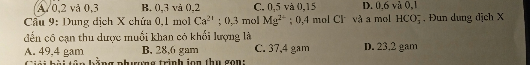 A. 0, 2 và 0, 3 B. 0, 3 và 0, 2 C. 0, 5 và 0, 15 D. 0,6 và 0, 1
Câu 9: Dung dịch X chứa 0, 1 mol Ca^(2+); 0, 3 mol Mg^(2+); 0,4 mol Clˉ và a mol HCO_3^- . Đun dung dịch X
đến cô cạn thu được muối khan có khối lượng là
A. 49,4 gam B. 28,6 gam C. 37,4 gam
D. 23,2 gam
n g phwơng trình jon thu gon: