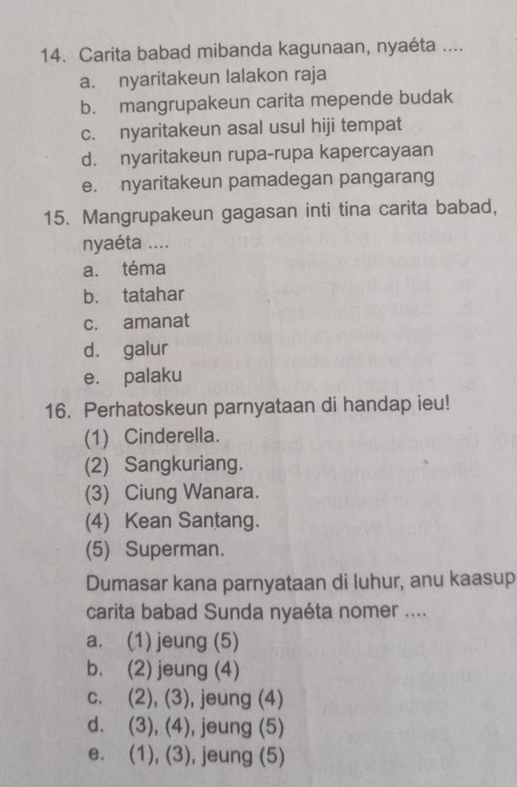 Carita babad mibanda kagunaan, nyaéta ....
a. nyaritakeun lalakon raja
b. mangrupakeun carita mepende budak
c. nyaritakeun asal usul hiji tempat
d. nyaritakeun rupa-rupa kapercayaan
e. nyaritakeun pamadegan pangarang
15. Mangrupakeun gagasan inti tina carita babad,
nyaéta ....
a. téma
b. tatahar
c. amanat
d. galur
e. palaku
16. Perhatoskeun parnyataan di handap ieu!
(1) Cinderella.
(2) Sangkuriang.
(3) Ciung Wanara.
(4) Kean Santang.
(5) Superman.
Dumasar kana parnyataan di luhur, anu kaasup
carita babad Sunda nyaéta nomer ....
a. (1) jeung (5)
b. (2) jeung (4)
c. (2), (3), jeung (4)
d. (3), (4), jeung (5)
e. (1), (3), jeung (5)