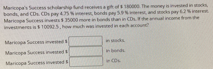 Maricopa's Success scholarship fund receives a gift of $ 180000. The money is invested in stocks,
bonds, and CDs. CDs pay 4.75 % interest, bonds pay 5.9 % interest, and stocks pay 6.2 % interest.
Maricopa Success invests $ 35000 more in bonds than in CDs. If the annual income from the
investments is $ 10092.5 , how much was invested in each account?
Maricopa Success invested $ in stocks.
Maricopa Success invested $ in bonds.
Maricopa Success invested $ in CDs.