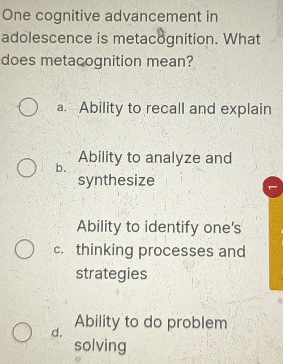 One cognitive advancement in
adolescence is metacognition. What
does metacognition mean?
a. Ability to recall and explain
Ability to analyze and
b.
synthesize
Ability to identify one's
c. thinking processes and
strategies
d.
Ability to do problem
solving