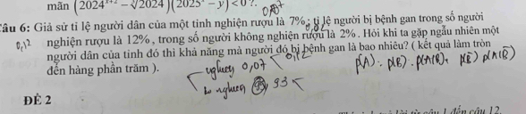 mãn (2024^(x+2)-sqrt[3](2024))(2025^x-y)<0</tex> ?. 
Câu 6: Giả sử tỉ lệ người dân của một tinh nghiện rượu là 7%; tỉ lệ người bị bệnh gan trong số người 
nghiện rượu là 12%, trong số người không nghiện rượu là 2%. Hỏi khi ta gặp ngẫu nhiên một 
người dân của tinh đó thì khả năng mà người đó bị bệnh gan là bao nhiêu? ( kết quả làm tròn 
đến hàng phần trăm ). 
ĐÉ 2