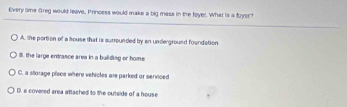 Every time Greg would leave, Princess would make a big mess in the foyer. What is a foyer?
A. the portion of a house that is surrounded by an underground foundation
B. the large entrance area in a building or home
C. a storage place where vehicles are parked or serviced
D. a covered area attached to the outside of a house