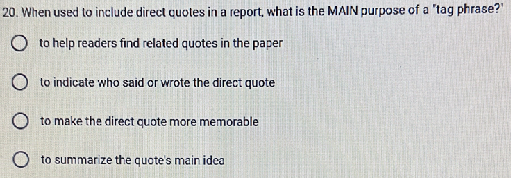 When used to include direct quotes in a report, what is the MAIN purpose of a "tag phrase?"
to help readers find related quotes in the paper
to indicate who said or wrote the direct quote
to make the direct quote more memorable
to summarize the quote's main idea