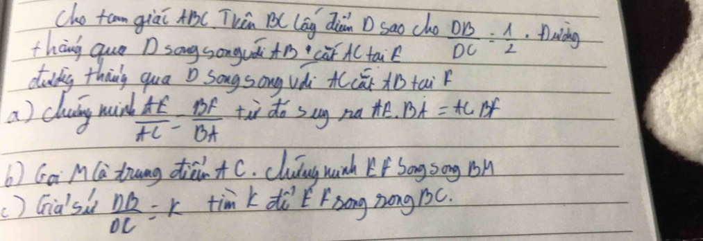 cho tam giáī AB ( Thēn B ( lāg diàn D sao cho 
thāng quo D song songuái+cà A( tai  DB/DC = 1/2 .Aaidng 
ddg thang qua D Song song vài cāBtai 
a) cluig mind  AE/AC = BF/BA  tù do sug na te. BA=AC of 
b) Gai M(a trang dià+ C. cluíng hinh Lf Sōng song Bh 
() Gia'si  nB/OC  =k tim k diEFsong zong 1c.