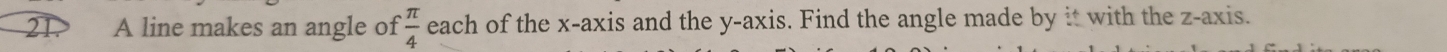 21.> A line makes an angle of  π /4  each of the x-axis and the y-axis. Find the angle made by it with the z -axis.