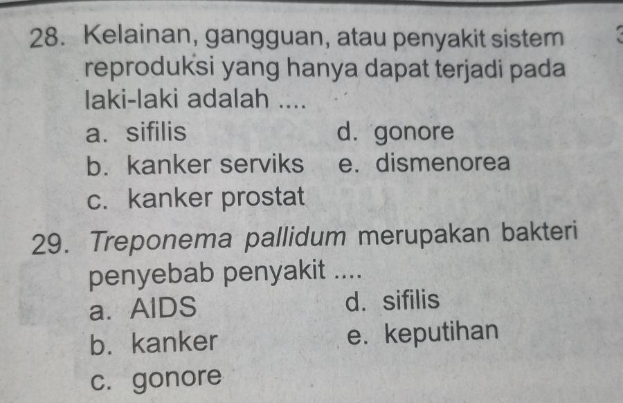 Kelainan, gangguan, atau penyakit sistem
reproduksi yang hanya dapat terjadi pada
laki-laki adalah ....
a. sifilis d. gonore
b. kanker serviks e. dismenorea
c. kanker prostat
29. Treponema pallidum merupakan bakteri
penyebab penyakit ....
a.AlDS d. sifilis
b. kanker e. keputihan
c. gonore