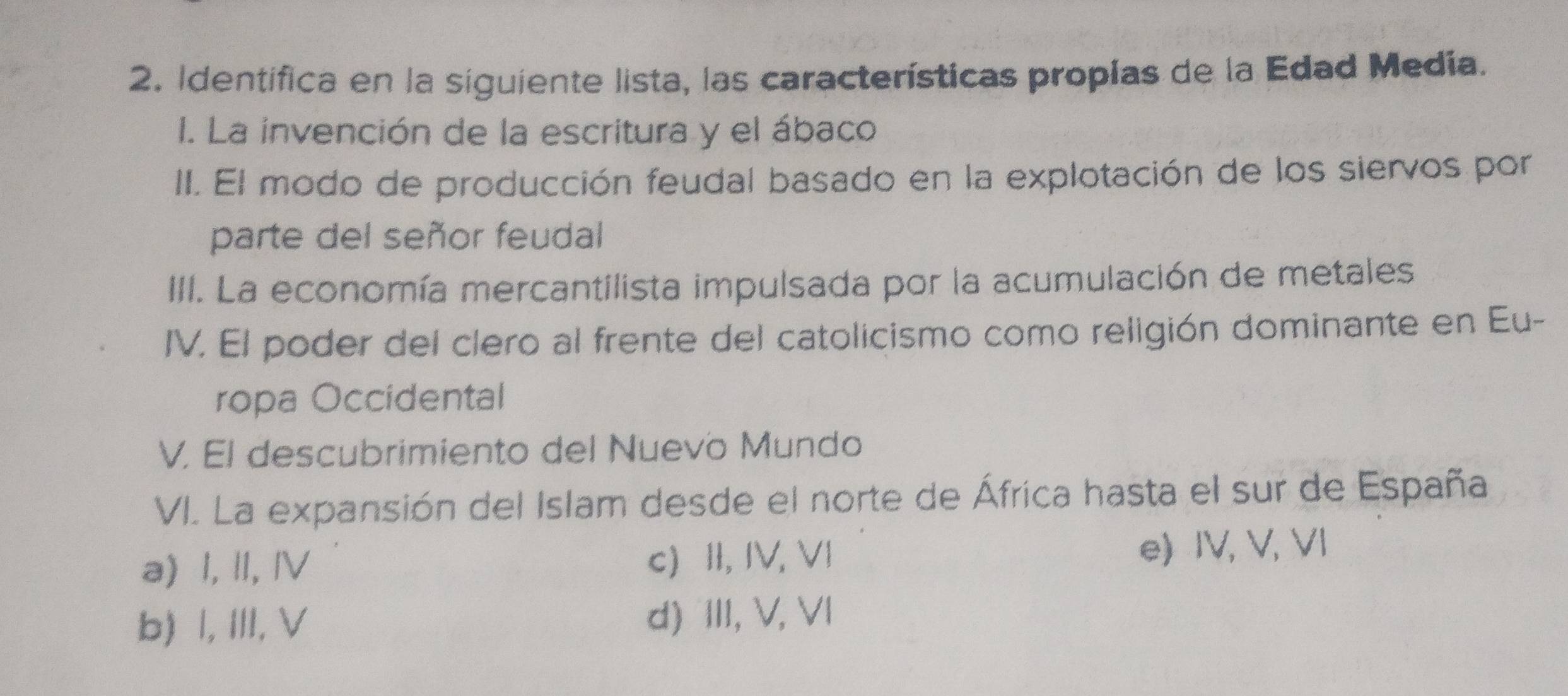 Identifica en la siguiente lista, las características propias de la Edad Medía.
I. La invención de la escritura y el ábaco
II. El modo de producción feudal basado en la explotación de los siervos por
parte del señor feudal
III. La economía mercantilista impulsada por la acumulación de metales
IV. El poder del clero al frente del catolicismo como religión dominante en Eu-
ropa Occidental
V. El descubrimiento del Nuevo Mundo
VI. La expansión del Islam desde el norte de África hasta el sur de España
a) I, II, IV c) II, IV, VI e) IV, V, VI
b) Ⅰ, III,V d) III, V, VI