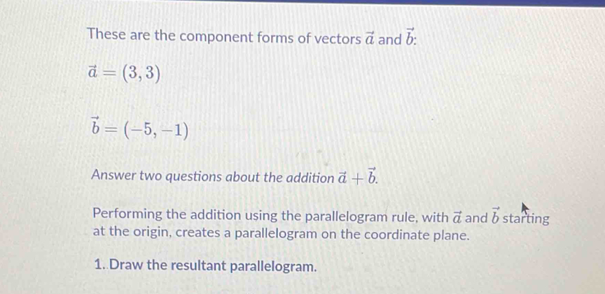 These are the component forms of vectors vector a and vector b :
vector a=(3,3)
vector b=(-5,-1)
Answer two questions about the addition vector a+vector b. 
Performing the addition using the parallelogram rule, with vector a and vector b starting 
at the origin, creates a parallelogram on the coordinate plane. 
1. Draw the resultant parallelogram.