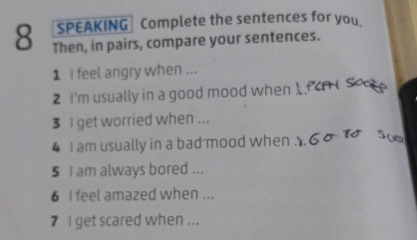 SPEAKING Complete the sentences for you. 
Then, in pairs, compare your sentences. 
1 i feel angry when ... 
2 I'm usually in a good mood when 1. 
$ I get worried when ... 
4 I am usually in a bad mood when 
5 I am always bored ... 
6 I feel amazed when ... 
7 I get scared when ...