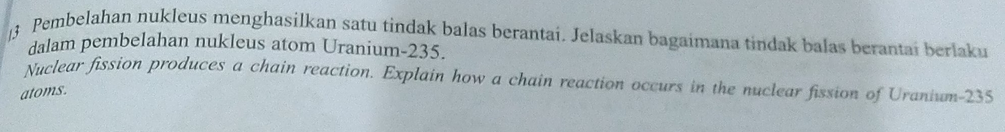 ]3 Pembelahan nukleus menghasilkan satu tindak balas berantai. Jelaskan bagaimana tindak balas berantai berlaku 
dalam pembelahan nukleus atom Uranium- 235. 
Nuclear fission produces a chain reaction. Explain how a chain reaction occurs in the nuclear fission of Uranium- 235
atoms.