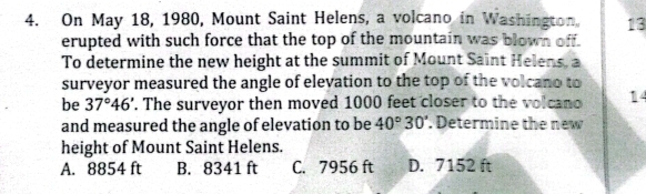 On May 18, 1980, Mount Saint Helens, a volcano in Washington, 13
erupted with such force that the top of the mountain was blown off.
To determine the new height at the summit of Mount Saint Helens, a
surveyor measured the angle of elevation to the top of the volcano to
be 37°46'. The surveyor then moved 1000 feet closer to the volcano 14
and measured the angle of elevation to be 40°30'. Determine the new
height of Mount Saint Helens.
A. 8854 ft B. 8341 ft C. 7956 ft D. 7152 ft