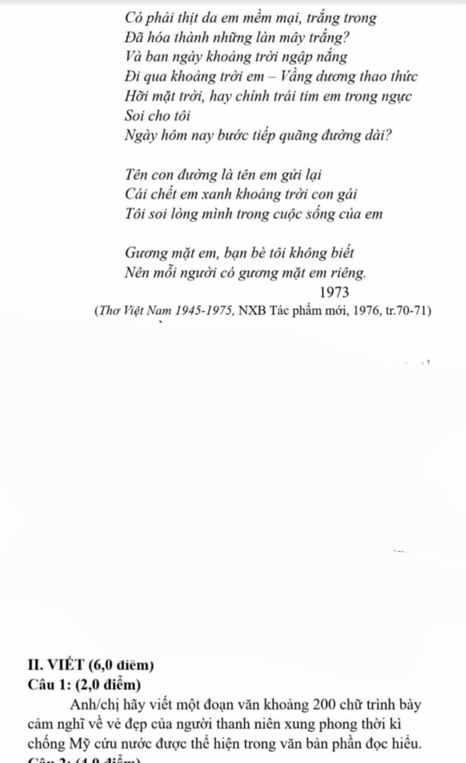 Có phải thịt da em mềm mại, trắng trong 
Đã hóa thành những làn mây trắng? 
Và ban ngày khoảng trời ngập nắng 
Đi qua khoảng trời em - Vầng dương thao thức 
Hỡi mặt trời, hay chính trái tim em trong ngực 
Soi cho tôi 
Ngày hôm nay bước tiếp quãng đường dài? 
Tên con đường là tên em gửi lại 
Cái chết em xanh khoảng trời con gái 
Tôi soi lòng mình trong cuộc sống của em 
Gương mặt em, bạn bè tôi không biết 
Nên mỗi người có gương mặt em riêng. 
1973 
(Thơ Việt Nam 1945-1975, NXB Tác phẩm mới, 1976, tr. 70-71) 
II. VIÉT (6,0 điêm) 
Câu 1: (2,0 điểm) 
Anh/chị hãy viết một đoạn văn khoảng 200 chữ trình bày 
cảm nghĩ về vẻ đẹp của người thanh niên xung phong thời kì 
chống Mỹ cứu nước được thể hiện trong văn bản phần đọc hiều.