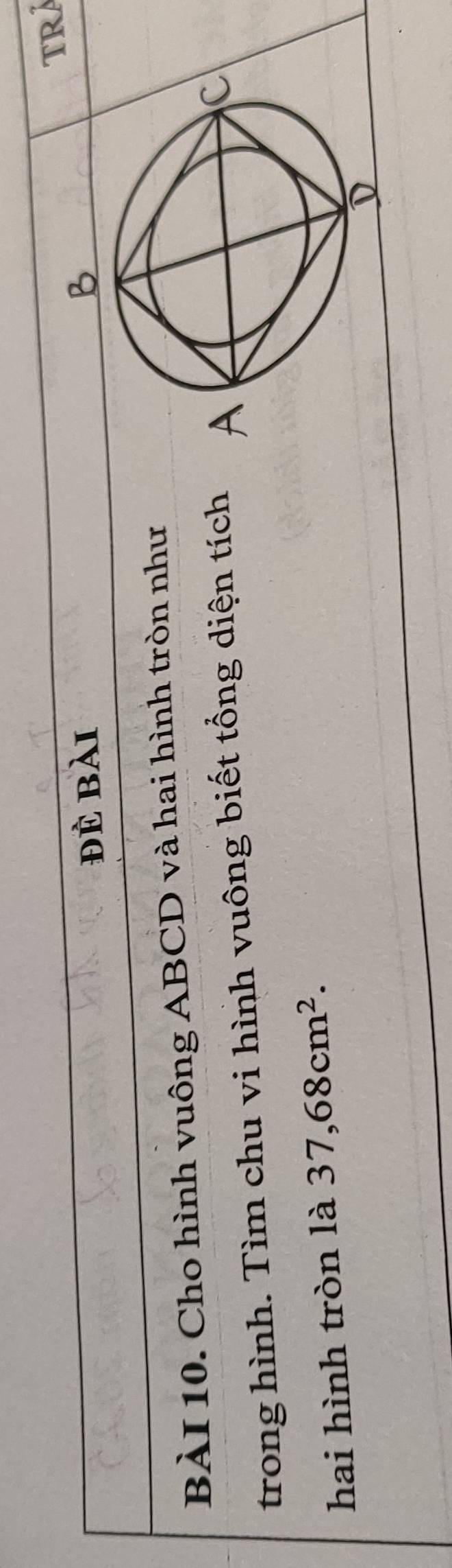đè bài 
BÀI 10. Cho hình vuông ABCD và hai hình tròn như 
trong hình. Tìm chu vi hình vuông biết tổng diện tích 
hai hình tròn là 37,68cm^2.