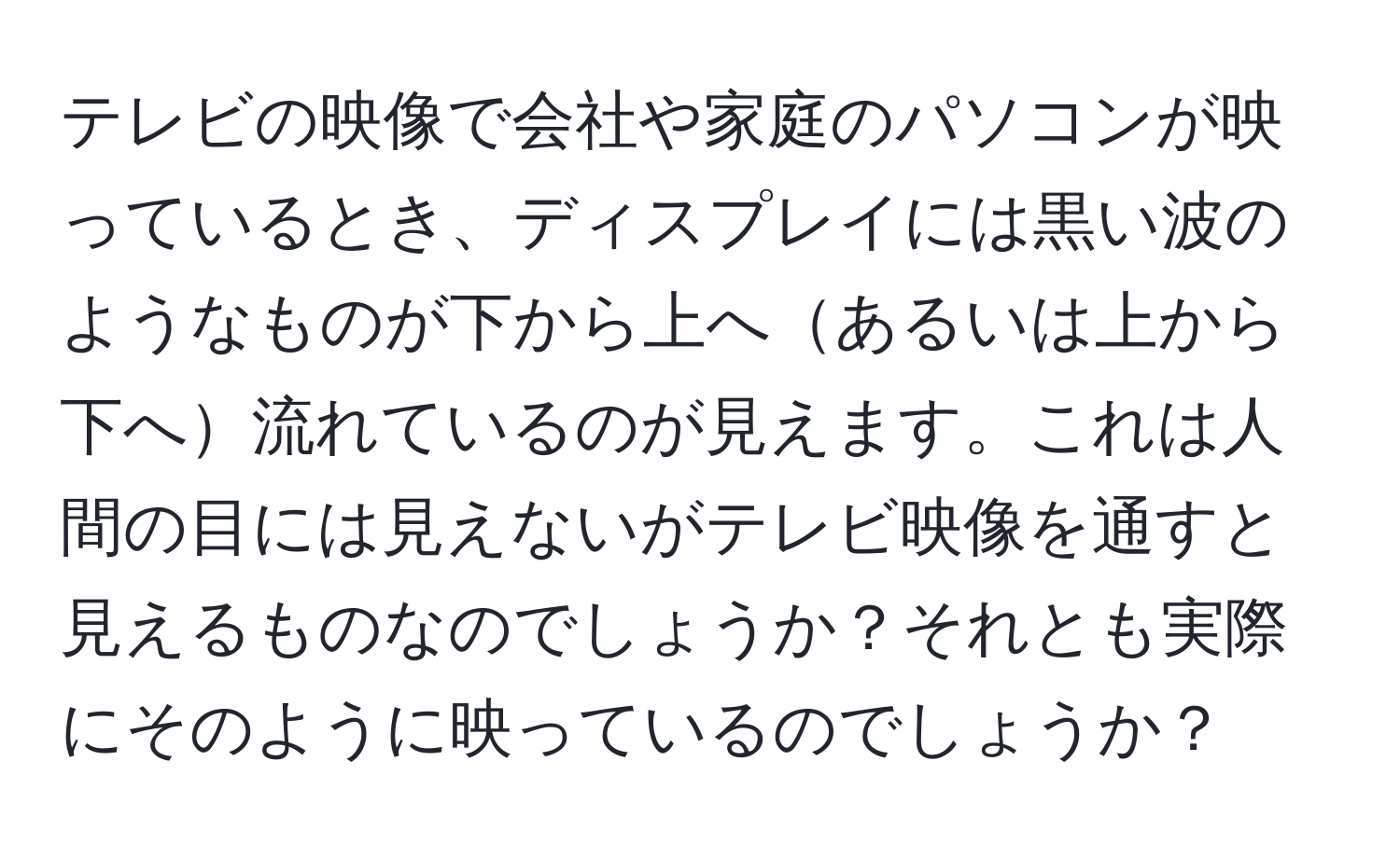 テレビの映像で会社や家庭のパソコンが映っているとき、ディスプレイには黒い波のようなものが下から上へあるいは上から下へ流れているのが見えます。これは人間の目には見えないがテレビ映像を通すと見えるものなのでしょうか？それとも実際にそのように映っているのでしょうか？