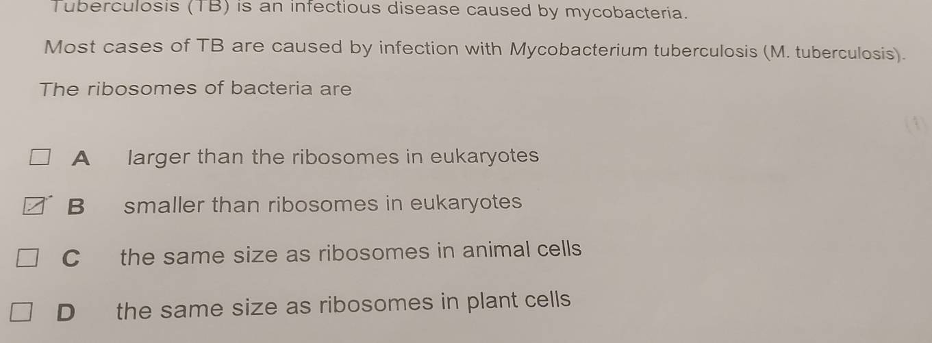 Tuberculosis (TB) is an infectious disease caused by mycobacteria.
Most cases of TB are caused by infection with Mycobacterium tuberculosis (M. tuberculosis).
The ribosomes of bacteria are
(1)
A larger than the ribosomes in eukaryotes
B smaller than ribosomes in eukaryotes
C the same size as ribosomes in animal cells
D the same size as ribosomes in plant cells