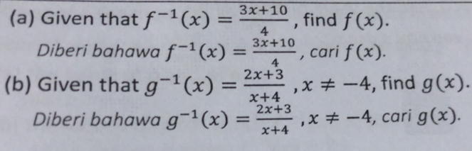 Given that f^(-1)(x)= (3x+10)/4  , find f(x). 
Diberi bahawa f^(-1)(x)= (3x+10)/4  , cari f(x). 
(b) Given that g^(-1)(x)= (2x+3)/x+4 , x!= -4 , find g(x). 
Diberi bahawa g^(-1)(x)= (2x+3)/x+4 , x!= -4 , cari g(x).