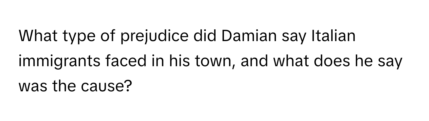 What type of prejudice did Damian say Italian immigrants faced in his town, and what does he say was the cause?