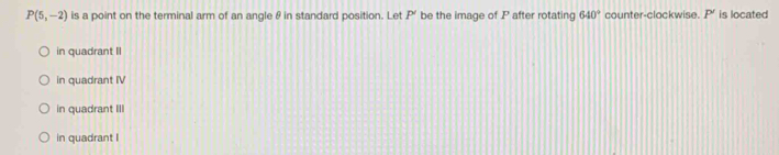 P(5,-2) is a point on the terminal arm of an angle θ in standard position. Let P be the image of P after rotating 640° counter-clockwise. P' is located
in quadrant II
in quadrant IV
in quadrant III
in quadrant I