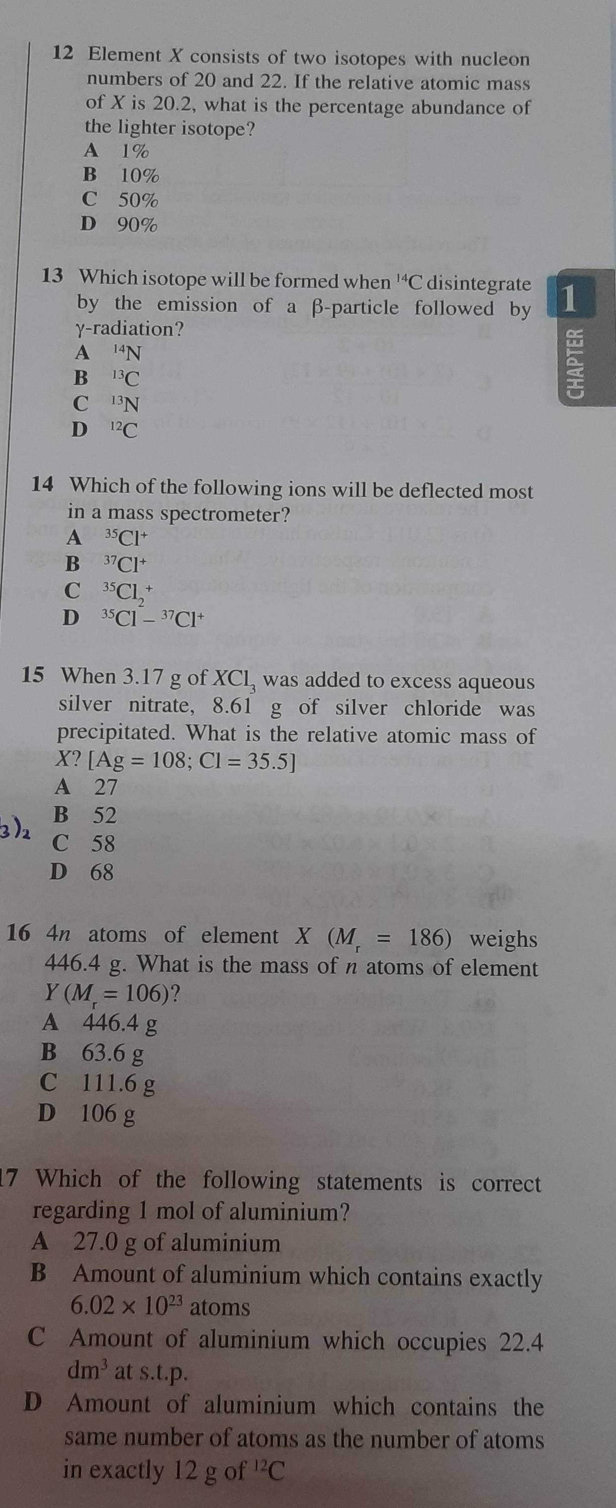 Element X consists of two isotopes with nucleon
numbers of 20 and 22. If the relative atomic mass
of X is 20.2, what is the percentage abundance of
the lighter isotope?
A 1%
B 10%
C 50%
D 90%
13 Which isotope will be formed when^(14)C disintegrate 1
by the emission of a β -particle followed by
γ -radiation?
A^(14)N
B^(13)C
C^3N
1
D^(12)C
14 Which of the following ions will be deflected most
in a mass spectrometer?
A^(35)Cl^+
B^(37)Cl^+
C^(35)Cl_2^(+
D ^35)Cl-^37Cl^+
15 When 3.17 g of XCl, was added to excess aqueous
silver nitrate, 8.61 g of silver chloride was
precipitated. What is the relative atomic mass of
X?[Ag=108; Cl=35.5]
A 27
B 52
3) 2 C 58
D 68
16 4n atoms of element X(M_r=186) weighs
446.4 g. What is the mass of n atoms of element
Y(M_r=106)
A 446.4 g
B 63.6 g
C 111.6 g
D 106 g
7 Which of the following statements is correct
regarding 1 mol of aluminium?
A 27.0 g of aluminium
B Amount of aluminium which contains exactly
6.02* 10^(23) atoms
C Amount of aluminium which occupies 22.4
dm^3 at s.t.p.
D Amount of aluminium which contains the
same number of atoms as the number of atoms
in exactly 12 g of^(12)C