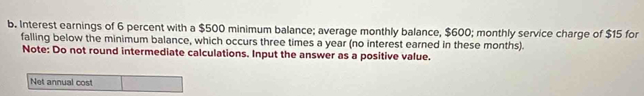 Interest earnings of 6 percent with a $500 minimum balance; average monthly balance, $600; monthly service charge of $15 for 
falling below the minimum balance, which occurs three times a year (no interest earned in these months). 
Note: Do not round intermediate calculations. Input the answer as a positive value. 
Net annual cost