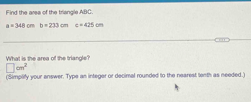 Find the area of the triangle ABC.
a=348cmb=233cm c=425cm
What is the area of the triangle?
□ cm^2
(Simplify your answer. Type an integer or decimal rounded to the nearest tenth as needed.)