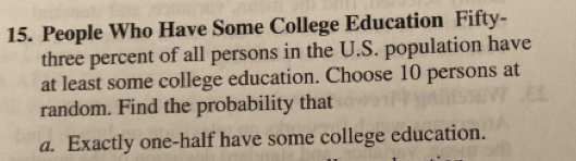 People Who Have Some College Education Fifty- 
three percent of all persons in the U.S. population have 
at least some college education. Choose 10 persons at 
random. Find the probability that 
a. Exactly one-half have some college education.