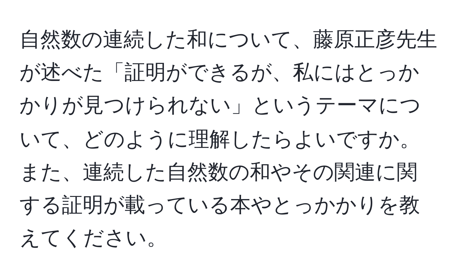 自然数の連続した和について、藤原正彦先生が述べた「証明ができるが、私にはとっかかりが見つけられない」というテーマについて、どのように理解したらよいですか。また、連続した自然数の和やその関連に関する証明が載っている本やとっかかりを教えてください。