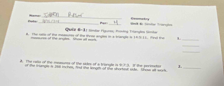 Name: _Geometry 
Date: __Unit 6: Similar Triangles 
Per: 
Quiz 6-1: Similar Figures; Proving Triangles Similar 
1. The ratio of the measures of the three angles in a triangle is 14:5:11. Find the 1. 
measures of the angles. Show all work. 
_ 
_ 
_ 
2. The ratio of the measures of the sides of a triangle is 9:7:3. If the perimeter 2._ 
of the triangle is 266 inches, find the length of the shortest side. Show all work.