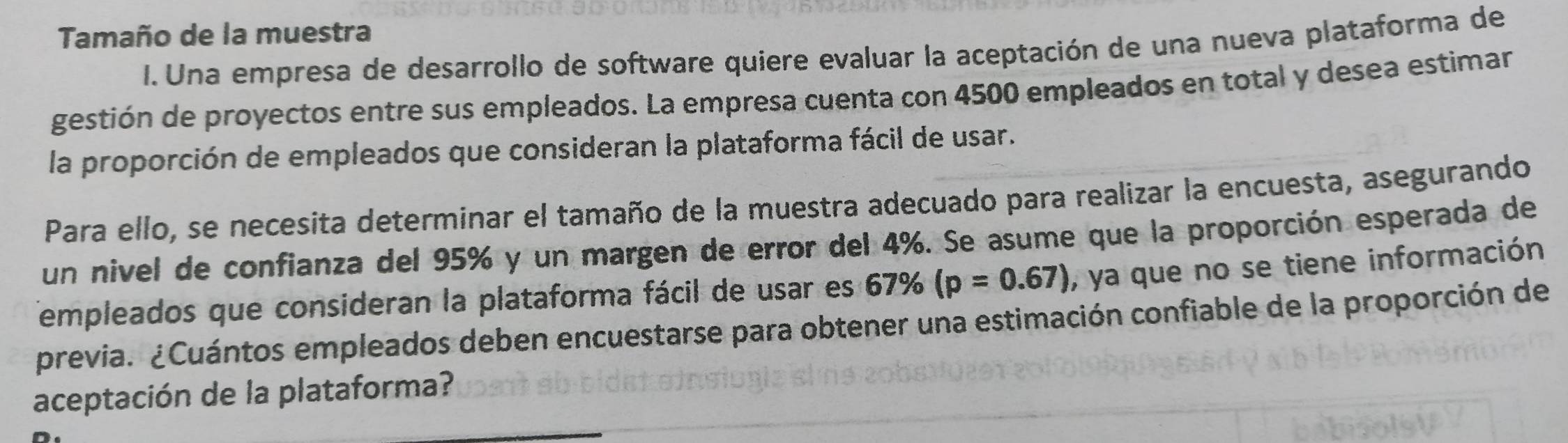 Tamaño de la muestra 
I. Una empresa de desarrollo de software quiere evaluar la aceptación de una nueva plataforma de 
gestión de proyectos entre sus empleados. La empresa cuenta con 4500 empleados en total y desea estimar 
la proporción de empleados que consideran la plataforma fácil de usar. 
Para ello, se necesita determinar el tamaño de la muestra adecuado para realizar la encuesta, asegurando 
un nivel de confianza del 95% y un margen de error del 4%. Se asume que la proporción esperada de 
empleados que consideran la plataforma fácil de usar es 67% (p=0.67) , ya que no se tiene información 
previa. ¿Cuántos empleados deben encuestarse para obtener una estimación confiable de la proporción de 
aceptación de la plataforma? 
_