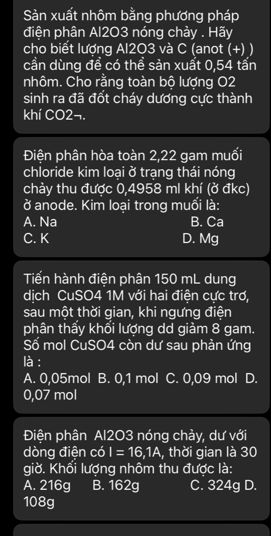 Sản xuất nhôm bằng phương pháp
điện phân Al2O3 nóng chảy . Hãy
cho biết lượng Al2O3 và C (anot (+) )
cần dùng để có thể sản xuất 0,54 tấn
nhôm. Cho rằng toàn bộ lượng O2
sinh ra đã đốt cháy dương cực thành
khí CO2¬.
Điện phân hòa toàn 2,22 gam muối
chloride kim loại ở trạng thái nóng
chảy thu được 0,4958 ml khí (ở đkc)
ở anode. Kim loại trong muối là:
A. Na B. Ca
C. K D. Mg
Tiến hành điện phân 150 mL dung
dịch CuSO4 1M với hai điện cực trơ,
sau một thời gian, khi ngưng điện
phân thấy khối lượng dd giảm 8 gam.
Số mol CuSO4 còn dư sau phản ứng
là :
A. 0,05mol B. 0,1 mol C. 0,09 mol D.
0,07 mol
Điện phân Al203 nóng chảy, dư với
dòng điện có I=16,1A , thời gian là 30
giờ. Khối lượng nhôm thu được là:
A. 216g B. 162g C. 324g D.
108g