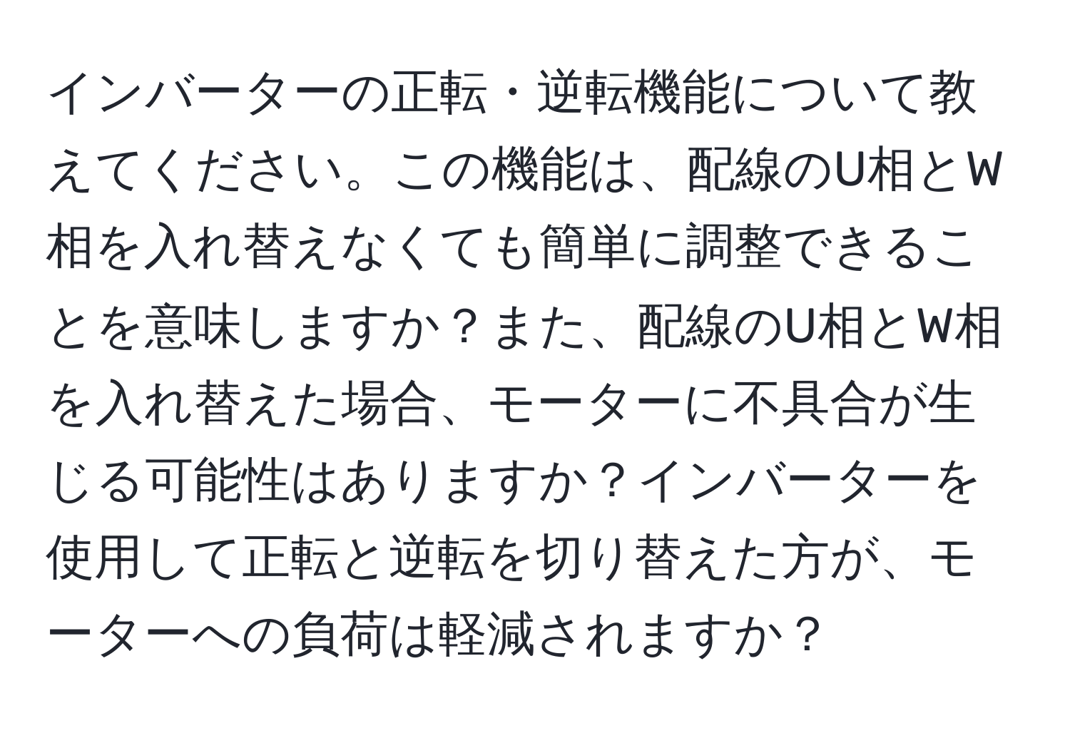 インバーターの正転・逆転機能について教えてください。この機能は、配線のU相とW相を入れ替えなくても簡単に調整できることを意味しますか？また、配線のU相とW相を入れ替えた場合、モーターに不具合が生じる可能性はありますか？インバーターを使用して正転と逆転を切り替えた方が、モーターへの負荷は軽減されますか？