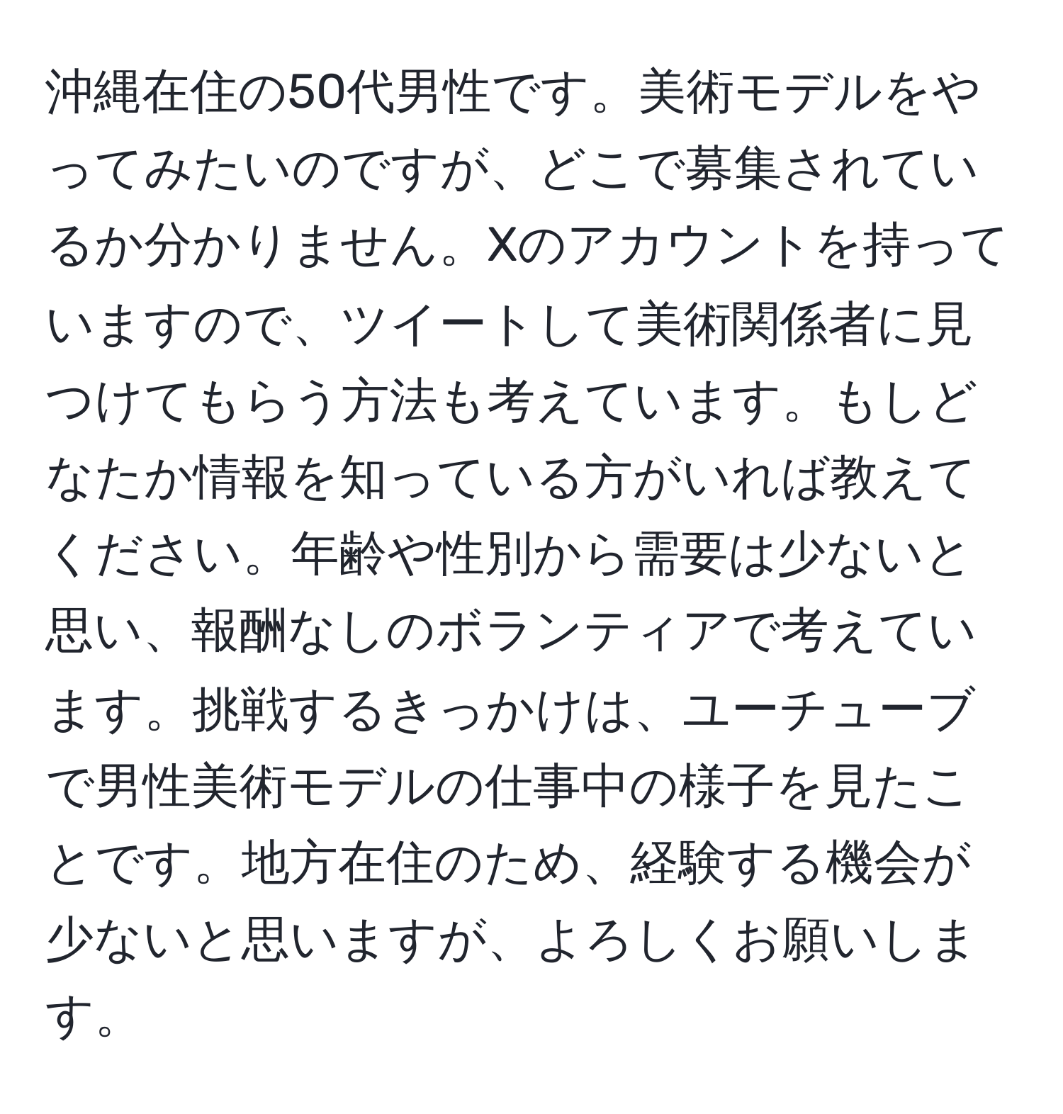 沖縄在住の50代男性です。美術モデルをやってみたいのですが、どこで募集されているか分かりません。Xのアカウントを持っていますので、ツイートして美術関係者に見つけてもらう方法も考えています。もしどなたか情報を知っている方がいれば教えてください。年齢や性別から需要は少ないと思い、報酬なしのボランティアで考えています。挑戦するきっかけは、ユーチューブで男性美術モデルの仕事中の様子を見たことです。地方在住のため、経験する機会が少ないと思いますが、よろしくお願いします。