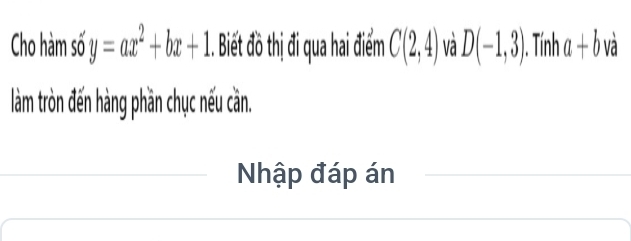 Cho hàm số y=ax^2+bx+1. Biết đồ thị đi qua hai điểm C(2,4) và D(-1,3) ). Tính a+b và 
làm tròn đến hàng phần chục nếu cần. 
Nhập đáp án