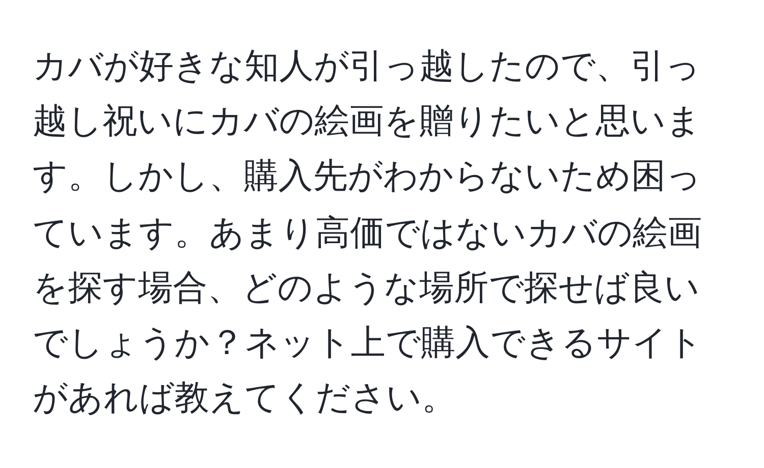 カバが好きな知人が引っ越したので、引っ越し祝いにカバの絵画を贈りたいと思います。しかし、購入先がわからないため困っています。あまり高価ではないカバの絵画を探す場合、どのような場所で探せば良いでしょうか？ネット上で購入できるサイトがあれば教えてください。