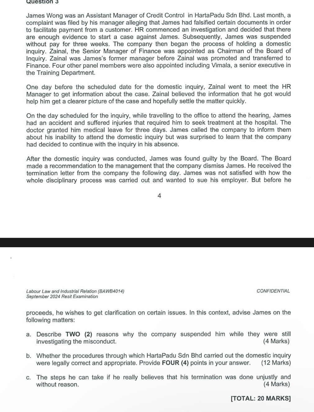 Questión 3
James Wong was an Assistant Manager of Credit Control in HartaPadu Sdn Bhd. Last month, a
complaint was filed by his manager alleging that James had falsified certain documents in order
to facilitate payment from a customer. HR commenced an investigation and decided that there
are enough evidence to start a case against James. Subsequently, James was suspended
without pay for three weeks. The company then began the process of holding a domestic
inquiry. Zainal, the Senior Manager of Finance was appointed as Chairman of the Board of
Inquiry. Zainal was James's former manager before Zainal was promoted and transferred to
Finance. Four other panel members were also appointed including Vimala, a senior executive in
the Training Department.
One day before the scheduled date for the domestic inquiry, Zainal went to meet the HR
Manager to get information about the case. Zainal believed the information that he got would
help him get a clearer picture of the case and hopefully settle the matter quickly.
On the day scheduled for the inquiry, while travelling to the office to attend the hearing, James
had an accident and suffered injuries that required him to seek treatment at the hospital. The
doctor granted him medical leave for three days. James called the company to inform them
about his inability to attend the domestic inquiry but was surprised to learn that the company
had decided to continue with the inquiry in his absence.
After the domestic inquiry was conducted, James was found guilty by the Board. The Board
made a recommendation to the management that the company dismiss James. He received the
termination letter from the company the following day. James was not satisfied with how the
whole disciplinary process was carried out and wanted to sue his employer. But before he
4
Labour Law and Industrial Relation (BAWB4014) CONFIDENTIAL
September 2024 Resit Examination
proceeds, he wishes to get clarification on certain issues. In this context, advise James on the
following matters:
a. Describe TWO (2) reasons why the company suspended him while they were still
investigating the misconduct. (4 Marks)
b. Whether the procedures through which HartaPadu Sdn Bhd carried out the domestic inquiry
were legally correct and appropriate. Provide FOUR (4) points in your answer. (12 Marks)
c. The steps he can take if he really believes that his termination was done unjustly and
without reason. (4 Marks)
[TOTAL: 20 MARKS]