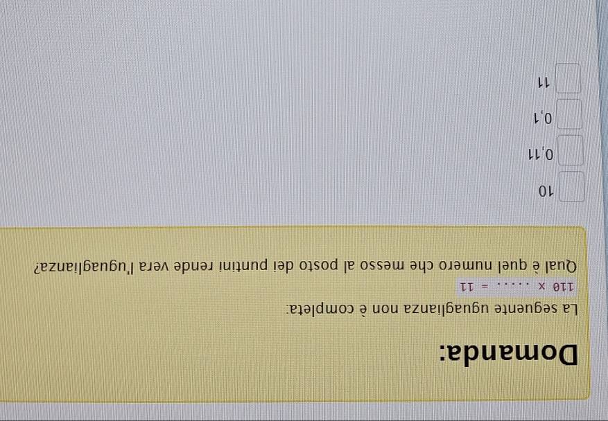 Domanda:
La seguente uguaglianza non è completa:
110* ..... _  =11
Qual è quel numero che messo al posto dei puntini rende vera l'uguaglianza?
10
0,11
0,1
11