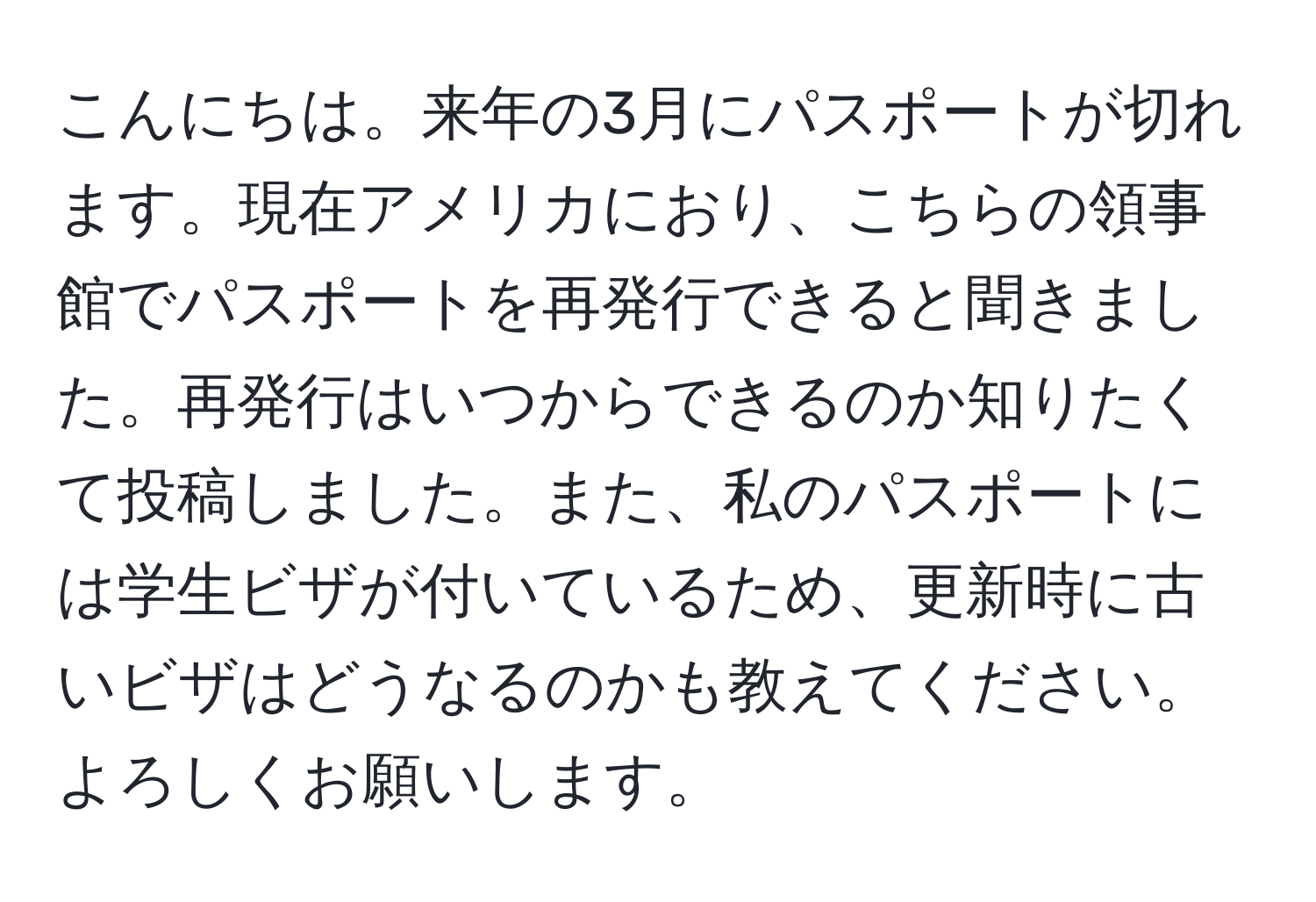 こんにちは。来年の3月にパスポートが切れます。現在アメリカにおり、こちらの領事館でパスポートを再発行できると聞きました。再発行はいつからできるのか知りたくて投稿しました。また、私のパスポートには学生ビザが付いているため、更新時に古いビザはどうなるのかも教えてください。よろしくお願いします。