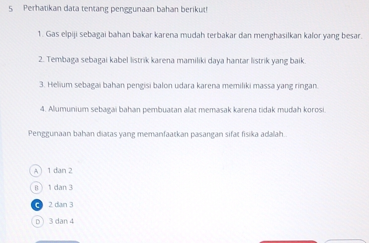 Perhatikan data tentang penggunaan bahan berikut!
1. Gas elpiji sebagai bahan bakar karena mudah terbakar dan menghasilkan kalor yang besar.
2. Tembaga sebagai kabel listrik karena mamiliki daya hantar listrik yang baik.
3. Helium sebagai bahan pengisi balon udara karena memiliki massa yang ringan.
4. Alumunium sebagai bahan pembuatan alat memasak karena tidak mudah korosi.
Penggunaan bahan diatas yang memanfaatkan pasangan sifat fisika adalah..
A 1 dan 2
B 1 dan 3
C 2 dan 3
D 3 dan 4