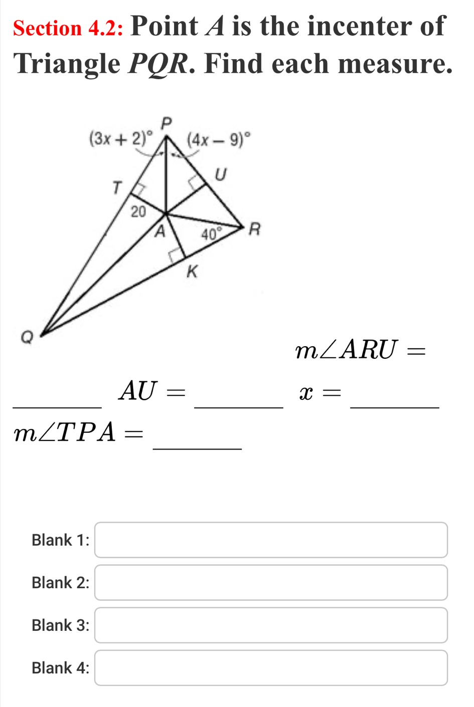 Section 4.2: Point A is the incenter of
Triangle PQR. Find each measure.
m∠ ARU=
_
__
AU=
x=
_
m∠ TPA=
Blank 1: □
Blank 2: □
Blank 3: □
Blank 4: □